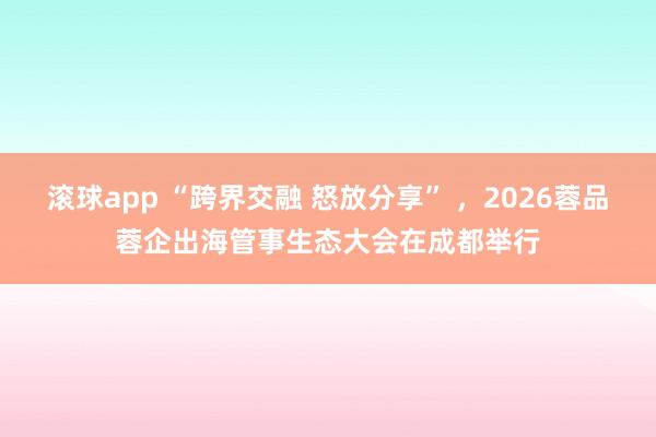 滚球app “跨界交融 怒放分享” ，2026蓉品蓉企出海管事生态大会在成都举行