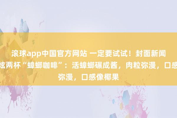 滚球app中国官方网站 一定要试试！封面新闻记者狂炫两杯“蟑螂咖啡”：活蟑螂碾成酱，肉粒弥漫，口感像椰果