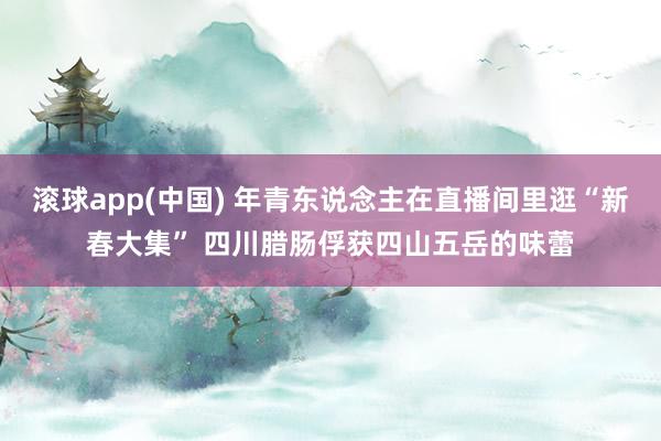 滚球app(中国) 年青东说念主在直播间里逛“新春大集” 四川腊肠俘获四山五岳的味蕾