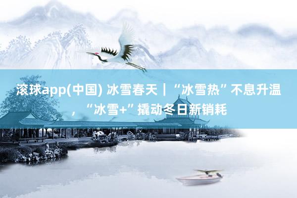 滚球app(中国) 冰雪春天｜“冰雪热”不息升温，“冰雪+”撬动冬日新销耗
