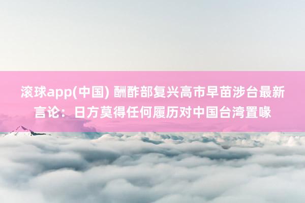 滚球app(中国) 酬酢部复兴高市早苗涉台最新言论：日方莫得任何履历对中国台湾置喙