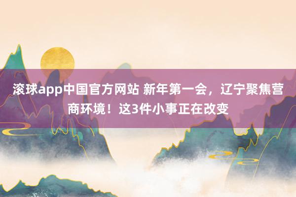滚球app中国官方网站 新年第一会，辽宁聚焦营商环境！这3件小事正在改变