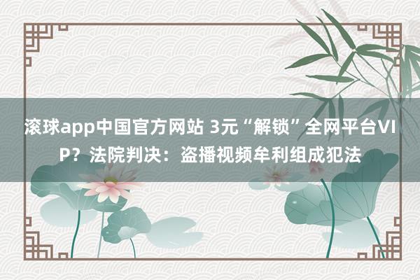 滚球app中国官方网站 3元“解锁”全网平台VIP？法院判决：盗播视频牟利组成犯法