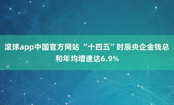 滚球app中国官方网站 “十四五”时辰央企金钱总和年均增速达6.9%