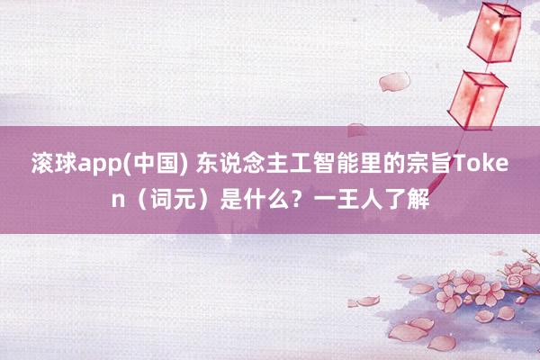 滚球app(中国) 东说念主工智能里的宗旨Token（词元）是什么？一王人了解
