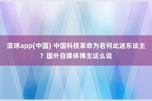 滚球app(中国) 中国科技革命为若何此迷东谈主？国外自媒体博主这么说