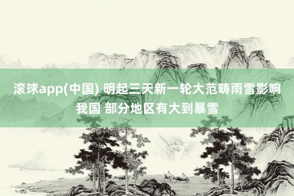 滚球app(中国) 明起三天新一轮大范畴雨雪影响我国 部分地区有大到暴雪