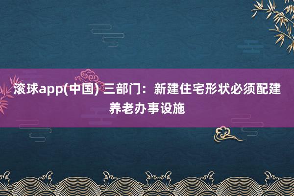 滚球app(中国) 三部门：新建住宅形状必须配建养老办事设施