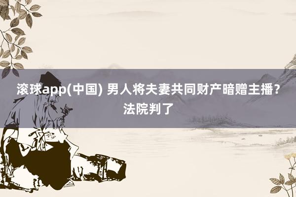 滚球app(中国) 男人将夫妻共同财产暗赠主播？法院判了