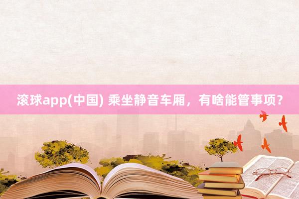滚球app(中国) 乘坐静音车厢，有啥能管事项？