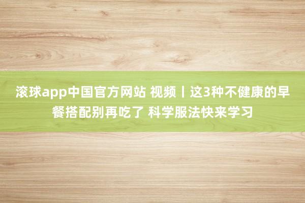 滚球app中国官方网站 视频丨这3种不健康的早餐搭配别再吃了 科学服法快来学习