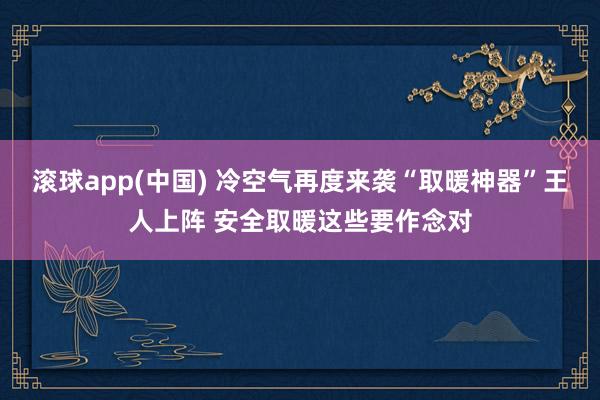 滚球app(中国) 冷空气再度来袭“取暖神器”王人上阵 安全取暖这些要作念对