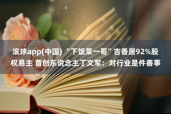 滚球app(中国) “下饭菜一哥”吉香居92%股权易主 首创东说念主丁文军：对行业是件善事