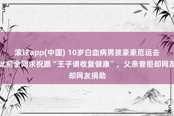 滚球app(中国) 10岁白血病男孩豪豪厄运去世，此前全网求祝愿“王子请收复健康”，父亲曾拒却网友捐助