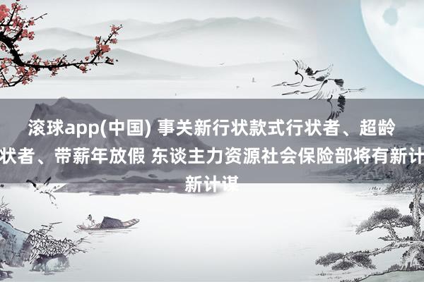 滚球app(中国) 事关新行状款式行状者、超龄行状者、带薪年放假 东谈主力资源社会保险部将有新计谋