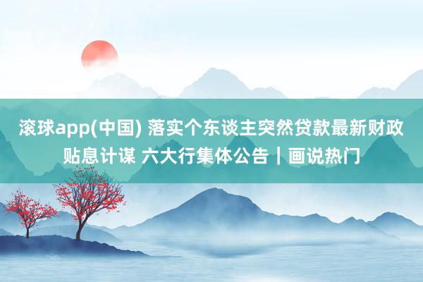 滚球app(中国) 落实个东谈主突然贷款最新财政贴息计谋 六大行集体公告｜画说热门