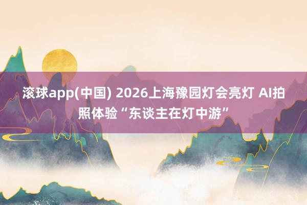 滚球app(中国) 2026上海豫园灯会亮灯 AI拍照体验“东谈主在灯中游”