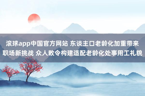 滚球app中国官方网站 东谈主口老龄化加重带来职场新挑战 众人敕令构建适配老龄化处事用工礼貌