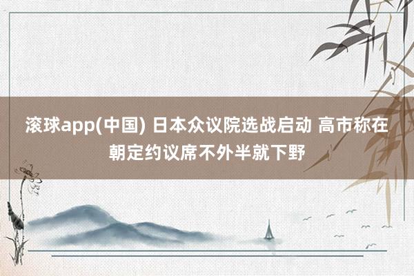 滚球app(中国) 日本众议院选战启动 高市称在朝定约议席不外半就下野
