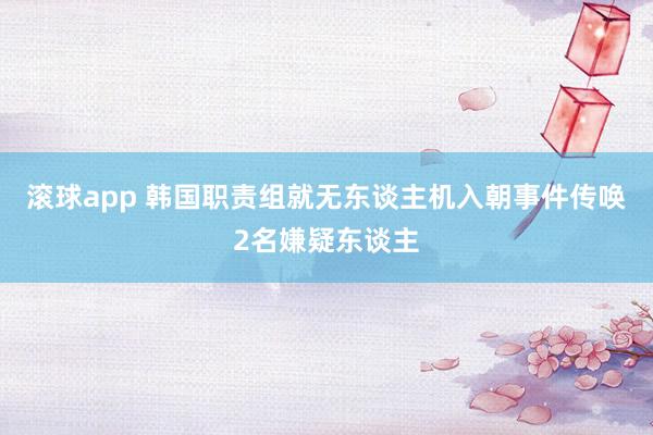 滚球app 韩国职责组就无东谈主机入朝事件传唤2名嫌疑东谈主