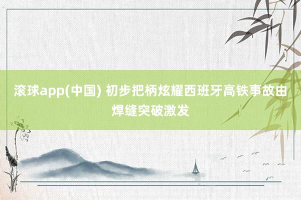 滚球app(中国) 初步把柄炫耀西班牙高铁事故由焊缝突破激发