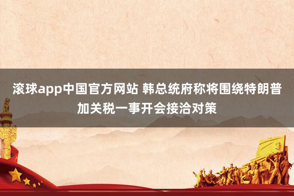 滚球app中国官方网站 韩总统府称将围绕特朗普加关税一事开会接洽对策