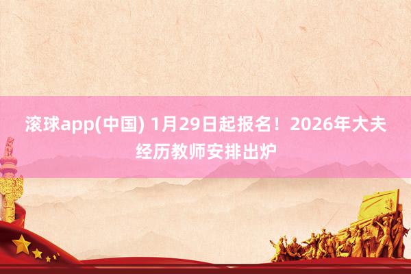 滚球app(中国) 1月29日起报名！2026年大夫经历教师安排出炉