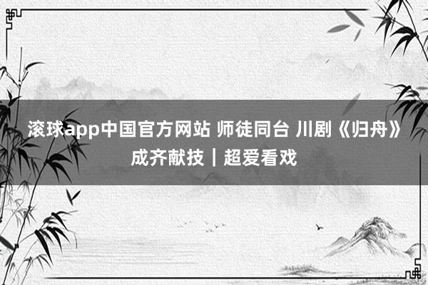 滚球app中国官方网站 师徒同台 川剧《归舟》成齐献技｜超爱看戏
