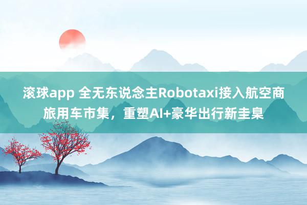 滚球app 全无东说念主Robotaxi接入航空商旅用车市集，重塑AI+豪华出行新圭臬