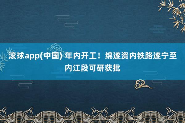 滚球app(中国) 年内开工！绵遂资内铁路遂宁至内江段可研获批