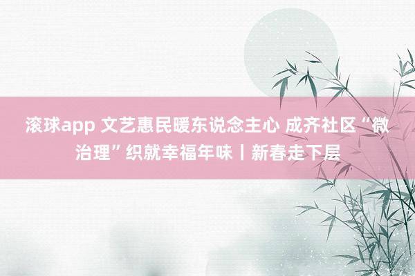 滚球app 文艺惠民暖东说念主心 成齐社区“微治理”织就幸福年味丨新春走下层