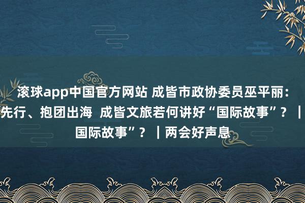 滚球app中国官方网站 成皆市政协委员巫平丽：东说念主文先行、抱团出海  成皆文旅若何讲好“国际故事”？｜两会好声息