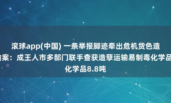 滚球app(中国) 一条举报脚迹牵出危机货色造孽运输案：成王人市多部门联手查获造孽运输易制毒化学品8.8吨