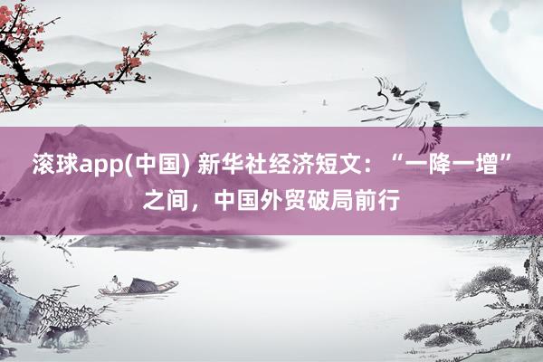 滚球app(中国) 新华社经济短文：“一降一增”之间，中国外贸破局前行