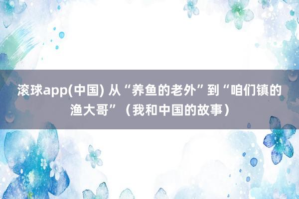 滚球app(中国) 从“养鱼的老外”到“咱们镇的渔大哥”（我和中国的故事）