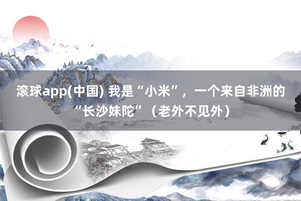 滚球app(中国) 我是“小米”，一个来自非洲的“长沙妹陀”（老外不见外）