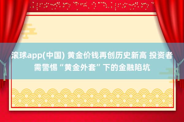 滚球app(中国) 黄金价钱再创历史新高 投资者需警惕“黄金外套”下的金融陷坑