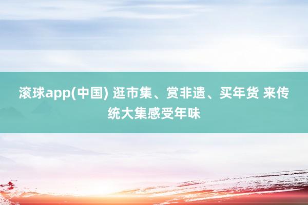 滚球app(中国) 逛市集、赏非遗、买年货 来传统大集感受年味