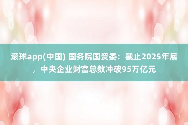 滚球app(中国) 国务院国资委：截止2025年底，中央企业财富总数冲破95万亿元