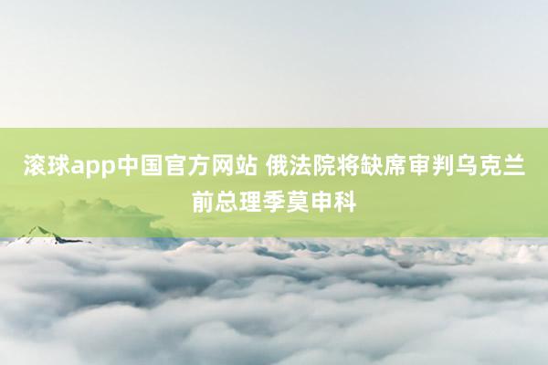 滚球app中国官方网站 俄法院将缺席审判乌克兰前总理季莫申科