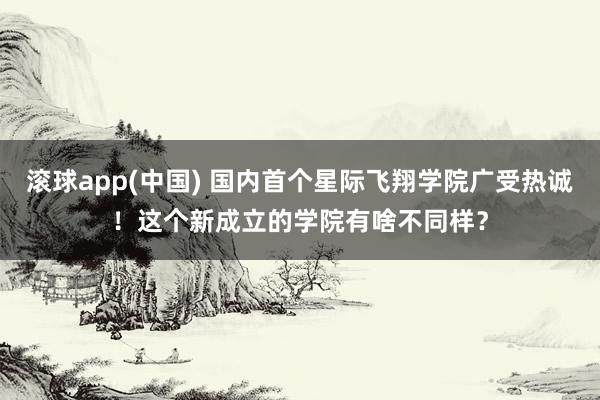 滚球app(中国) 国内首个星际飞翔学院广受热诚！这个新成立的学院有啥不同样？