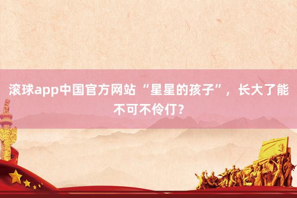 滚球app中国官方网站 “星星的孩子”，长大了能不可不伶仃？