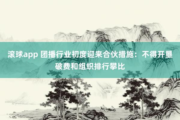 滚球app 团播行业初度迎来合伙措施：不得开垦破费和组织排行攀比