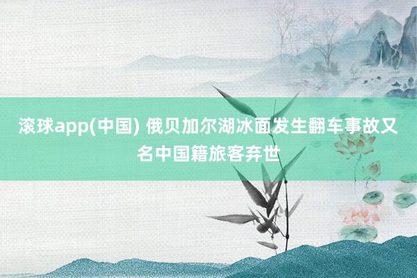 滚球app(中国) 俄贝加尔湖冰面发生翻车事故又名中国籍旅客弃世