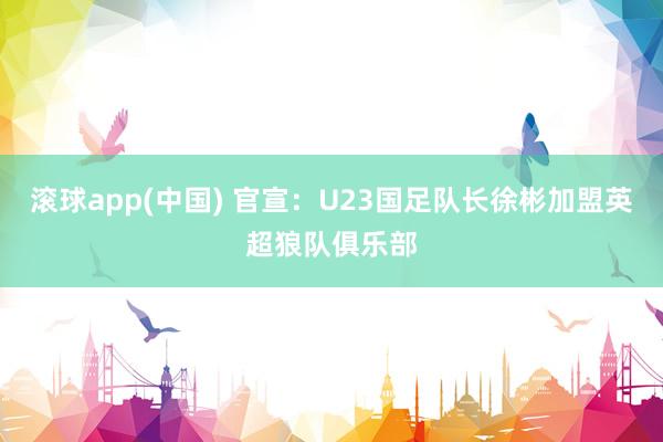 滚球app(中国) 官宣：U23国足队长徐彬加盟英超狼队俱乐部