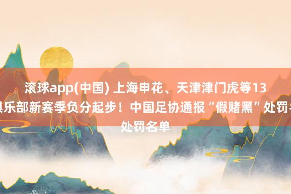 滚球app(中国) 上海申花、天津津门虎等13家俱乐部新赛季负分起步！中国足协通报“假赌黑”处罚名单