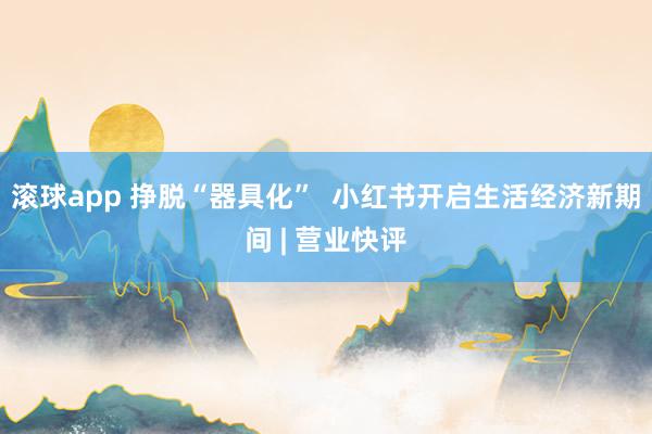 滚球app 挣脱“器具化”  小红书开启生活经济新期间 | 营业快评