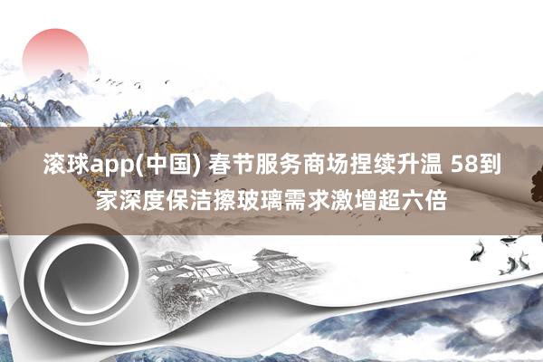 滚球app(中国) 春节服务商场捏续升温 58到家深度保洁擦玻璃需求激增超六倍