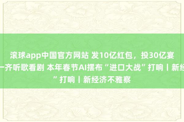 滚球app中国官方网站 发10亿红包，投30亿宴客，还能一齐听歌看剧 本年春节AI摆布“进口大战”打响丨新经济不雅察