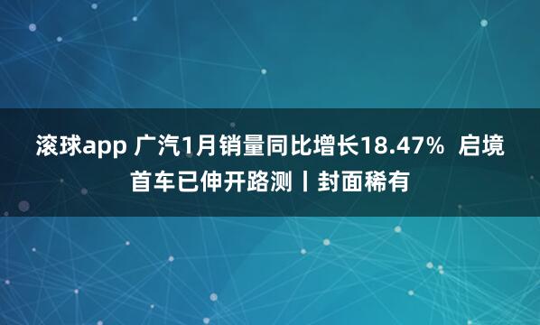 滚球app 广汽1月销量同比增长18.47%  启境首车已伸开路测丨封面稀有